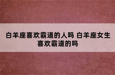 白羊座喜欢霸道的人吗 白羊座女生喜欢霸道的吗